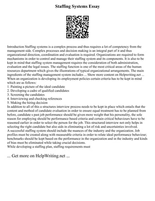 Staffing Systems Essay
Introduction Staffing systems is a complex process and thus requires a lot of competency from the
management side. Complex processes and decision making is an integral part of it and thus
organizational direction, coordination and evaluation is required. Organizations are required to form
mechanisms in order to control and manage their staffing system and its components. It is also to be
kept in mind that staffing system management requires the consideration of both administration,
evaluation and the legal issues. The staffing function is one of the most critical areas of the human
resources department which gives the illustrations of typical organizational arrangements. The main
ingredients of the staffing management system includes ... Show more content on Helpwriting.net ...
When an organization is developing its employment policies certain criteria has to be kept in mind
which are as follows:
1. Painting a picture of the ideal candidate
2. Developing a cadre of qualified candidates
3. Screening the candidates
4. Interviewing and checking references
5. Making the hiring decision
In addition to all of this a structures interview process needs to be kept in place which entails that the
content and method of candidate evaluation in order to ensure equal treatment has to be planned from
before, candidate s past job performance should be given more weight that his personality, the sole
reason for employing should be performance based criteria and certain critical behaviours have to be
reasoned earlier in order to select the person for the job. This structured interview not only helps in
selecting the right candidate but also aids in eliminating a lot of risk and uncertainties involved.
A successful staffing system should include the nuances of the industry and the organization. Job
profiles must be created along with measurable criteria in order to relate ideal performance behaviour;
benchmarks should be kept based on the performance in the organization and in the industry and kinds
of bias must be eliminated while taking crucial decisions.
While developing a staffing plan, staffing requirements must
... Get more on HelpWriting.net ...
 