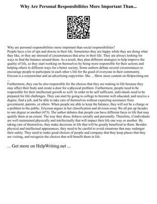 Why Are Personal Responsibilities More Important Than...
Why are personal responsibilities more important than social responsibilities?
People have a lot of ups and downs in their life. Sometimes they are happy while they are doing what
they like, or they are stressed of circumstances that arise in their life. They are always looking for
ways to find the balance around them. As a result, they plan different strategies to help improve the
quality of life, so they start working on themselves by being more responsible for their actions and
helping others in different ways for a better society. Some authors debate several circumstances to
encourage people to participate in each other s life for the good of everyone in their community.
Ericson is a screenwriter and an advertising copywriter. She ... Show more content on Helpwriting.net
...
Furthermore, they can be also responsible for the choices that they are making in life because they
may affect their body and create a door for a physical problem. Furthermore, people need to be
responsible for their intellectual growth as well. In order to be self sufficient, individuals need to be
prepared for life challenges. They can start by going to college to become well educated, and receive a
degree, find a job, and be able to take care of themselves without expecting assistance from
government, parents, or others. When people are able to keep the balance, they will not be a charge or
a problem to the public. Ericsson argues in her classification and division essay We all put up facades
to one degree or another (473). The author debates that people can have different faces in life that may
qualify them at an extent. The way they dress, behave socially and personally. Therefore, if individuals
are well maintained physically and intellectually that will impact their life one way or another. By
taking care of themselves, they make decisions in life that will be greatly beneficial to them. Besides
physical and intellectual appearances, they need to be careful to avoid situations that may endanger
their safety. They need to make good choices of people and company that they keep places that they
are visiting, and recognize the choices that will benefit them in life.
... Get more on HelpWriting.net ...
 