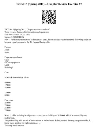 Tax 5015 (Spring 2011) – Chapter Review Exercise #7
TAX 5015 (Spring 2011) Chapter review exercise #7
Topic review: Partnership formation and operations
Due date: March 23/24, 2011
Name(s): SOLUTION
Part 1: Partnership formation. In January of 2010, Jason and Jesse contribute the following assets to
become equal partners in the J J General Partnership.
Partner
Jason
Jesse
Property contributed
Cash
Office equipment
Land
Building1
Cost
MACRS depreciation taken
49,000
17,000
52,000
15,000
8,000
Fair value
25,000
75,000
35,000
75,000
Note: (1) The building is subject to a nonrecourse liability of $10,000, which is assumed by the
partnership.
The partnership will use all of these assets in its business. Subsequent to forming the partnership, J J ...
Show more content on Helpwriting.net ...
Treasury bond interest
 