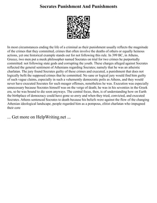Socrates Punishment And Punishments
In most circumstances ending the life of a criminal as their punishment usually reflects the magnitude
of the crimes that they committed, crimes that often involve the deaths of others or equally heinous
actions, yet one historical example stands out for not following this rule. In 399 BC, in Athens,
Greece, two men put a meek philosopher named Socrates on trial for two crimes he purportedly
committed: not following state gods and corrupting the youth. These charges alleged against Socrates
reflected the general sentiment of Athenians regarding Socrates; namely that he was an atheistic
charlatan. The jury found Socrates guilty of these crimes and executed, a punishment that does not
logically befit the supposed crimes that he committed. No sane or logical jury would find him guilty
of such vague claims, especially in such a vehemently democratic polis as Athens, and they would
never have executed Socrates for such meager offenses, nonetheless he was. Execution was especially
unnecessary because Socrates himself was on the verge of death; he was in his seventies in the Greek
era, so he was bound to die soon anyways. The central focus, then, is of understanding how on Earth
the birthplace of democracy could have gone so awry and when they tried, convicted, and executed
Socrates. Athens sentenced Socrates to death because his beliefs were against the flow of the changing
Athenian ideological landscape, people regarded him as a pompous, elitist charlatan who impugned
their core
... Get more on HelpWriting.net ...
 