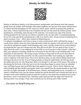 Identity In Odd Places
Identity in odd places Identity is the idiosyncrasies, backgrounds, and character traits that separate
people from one another. Self discipline and mental toughness are just two of the many characteristics
I ve had to develop throughout my life success in school, sports, and life in general rely greatly on
these traits. I always hated driving to my Grandmas but this one trip tested my abilities greatly. From
preparing for, committing, and carrying out the road trip, I was tested every step of the journey.
Getting prepared for the road trip was almost as painful as the car ride itself. I considered preparing
the car for a trip equivalent to preparing for a ride in an electric chair. Except instead of preparing for a
quick execution, I was ... Show more content on Helpwriting.net ...
I would put in headphones and listen to music or work on homework while I still had the energy. I
would always drink at least one entire Gatorade bottle within ten minutes of the trip but this time I was
extra thirsty and had two regular sized Gatorades and a water, and like clockwork my mom looked at
me disgusted like I just ate a booger and said, Why did you do that? You are going to have to pee 5
miles down the road! I m not stopping for at least fifty so you ll just have to pee yourself . After that I
didn t pay attention to anything outside the car because for the first fifty to one hundred miles I saw
repetitions of old memories. The boring scenery and lack of sleep took its toll on me after about an
hour where each minute that passed by was like a punch from Mike Tyson making my sight fade
closer to darkness with each swing. I have never lasted an entire car trip without falling asleep in the
first leg of the trip in my life. Even if I had got plenty of sleep the night before, the first leg would
inevitably knock me out. One thing that I liked, even though it is also part of the reason I fell asleep, is
that during the first hour of driving I got to see the interesting change in scenery from my suburban
town with huge houses and crystal blue lakes that sparkle as I go by. Then it slowly faded into one
office building and then another and another until a city erupted from the ground around me and I had
seen the city lights and people of all different races, cultures, and backgrounds go by. As quickly as it
started, it faded back away into the distance behind me and the beautiful lush wooded areas that are so
common in the north unfolded around me until all I could see were giant trees around me and a road
that doesn t seem to end ahead of me. I had been really interested into the sights and I had loved
drawing when I was younger. I had a nice notebook just for drawing and I really wanted
... Get more on HelpWriting.net ...
 