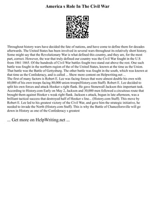 America s Role In The Civil War
Throughout history wars have decided the fate of nations, and have come to define them for decades
afterwards. The United States has been involved in several wars throughout its relatively short history.
Some might say that the Revolutionary War is what defined this country, and they are, for the most
part, correct. However, the war that truly defined our country was the Civil War fought in the U.S
from 1861 1865. Of the hundreds of Civil War battles fought two stand out above the rest. One such
battle was fought in the northern region of the of the United States, known at the time as the Union.
That battle was the Battle of Gettysburg. The other battle was fought in the south, which was known at
that time as the Confederacy, and is called ... Show more content on Helpwriting.net ...
The first of many factors is Robert E. Lee was facing forces that were almost double his own with
60,000 of his own troops facing 80,000 union troops(History.com Staff). Robert E. Lee decided to
split his own forces and attack Hooker s right flank. He gave Stonewall Jackson this important task.
According to History.com Early on May 2, Jackson and 30,000 men followed a circuitous route that
brought them against Hooker s weak right flank. Jackson s attack, begun in late afternoon, was a
brilliant tactical success that destroyed half of Hooker s line... (History.com Staff). This move by
Robert E. Lee led to his greatest victory of the Civil War, and gave him the strategic initiative, he
needed to invade the North (History.com Staff). This is why the Battle of Chancellorsville will go
down in History as one of the Confederacy s greatest
... Get more on HelpWriting.net ...
 