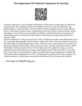 The Importance Of Cultural Competence In Nursing
Cultural competence is a set of attitudes and behaviors which make an organization run effectively
and judiciously. This competence allows many different cultures to work non offensively and
professionally in various situations. (Flowers, 2004) Cultural competence involves many different
factors. These factors include actions, communications networks, dialects, human activities, morals,
and religious views. People can successfully be culturally competent when they consciously and
deliberately function in a group with multi cultural circumstances and respect those differences.
(Flowers, 2004)
Cultural competence is critical in nursing care. Today s healthcare providers must adapt patient care to
be in consistent and compatible with the patient s culture and values. Nurses can enlarge and advance
their knowledge of culture through many sources. There are many sources that nurses can turn to for
education and general information: articles, internet resources, seminars and books. (Flowers, 2004)
Christopher Columbus claimed Cuba in 1942 for Spain and in the eighteenth century, it was the
Spanish territories principal source for sugar. Spain retained rule of Cuba until 1898. It was at that
point in time when it was defeated by Cuban and United states forces in the Spanish American War.
Cuba gained official independence. In 1959, revolutionary forces led by Fidel Castro overthrew the
Cuban government. Cuba became economically isolated from the United states and solidified
... Get more on HelpWriting.net ...
 