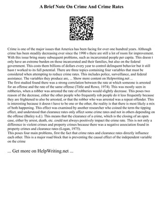 A Brief Note On Crime And Crime Rates
Crime is one of the major issues that America has been facing for over one hundred years. Although
crime has been steadily decreasing ever since the 1990 s there are still a lot of room for improvement.
With this issue bring many subsequent problems, such as incarcerated people per capita. This doesn t
only have an extreme burden on those incarcerated and their families, but also on the federal
government. This costs them billions of dollars every year to control delinquent behavior but it still
hasn t worked to its full potential. There are three topics containing four variables that must be
considered when attempting to reduce crime rates. This includes police, surveillance, and federal
assistance. The variables they produce are, ... Show more content on Helpwriting.net ...
The first studied found there was a strong correlation between the rate at which someone is arrested
for an offense and the rate of the same offense (Tittle and Rowe, 1974). This was mostly seen in
robberies, when a robber was arrested the rate of robberies would slightly decrease. This poses two
reason of the decrease, either the other people who frequently rob people do it less frequently because
they are frightened to also be arrested, or that the robber who was arrested was a repeat offender. This
is interesting because it doesn t have to be one or the other, the reality is that there is most likely a mix
of both happening. This effect was examined by another researcher who coined the term the tipping
effect, and understood that clearance rates only affect some crime rates and not in others depending on
the offense (Bailey n.d.). This means that the clearance of a crime, which is the closing of an open
case, either by arrest, death, etc. could not always positively impact the crime rate. This is not only a
difference in violent crimes and property crimes because there was a negative association found in
property crimes and clearance rates (Logan, 1975).
This poses four main problems, first the fact that crime rates and clearance rates directly influence
each other. This is a major road block that is preventing the causal effect of the independent variable
on the crime
... Get more on HelpWriting.net ...
 