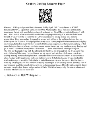 Country Dancing Research Paper
Country 1 Writing Assignment Dance Attended: Friday April 28th County Dance in WB112
Fundraiser for OSU Equestrian team 7:45 11:00pm Attending this dance was quite a memorable
experience. I went with some ballroom dance friends and my friend Mary, who is in Country 1 with
me. I didn t realize it was a fundraiser until I asked the people checking it in what the funds went
toward; it was wonderful to learn that the OSU equestrian was raising money for a national
competition. There were only a few people when we arrived, but as the night pushed on, the gym
filled up and the floor was full of people in cowboy boots. Some people did come to the dance slightly
intoxicated, but not so much that they weren t able to dance properly. Another interesting thing is that
many ballroom dancers, who are on the technique team with me, are very good at country dancing and
go to almost all of the Country Dance Club events! ... Show more content on Helpwriting.net ...
The first guy I danced swing with did a lift and dip that I was not prepared for, but it was super fun
and exhilarating! One thing I noticed is that having a good lead who has a little more experience
country dancing makes dancing very fun. I danced Schottische with both Andrews in our Country 1
class. Andrew and I taught some ballroom students how to do Schottische, and it wasn t as hard to
teach as I thought it would be! Schottische is probably my favorite non line dance. The line dances
were my favorite part, and will continue to be my favorite part of the country dances. I learned a lot of
new ones and taught the ones I did know to my ballroom dance friends. I loved watching people dance
the more complex line dances and get so into it! Wild Wild West is especially fun to watch because it
is a little different than the other line
... Get more on HelpWriting.net ...
 