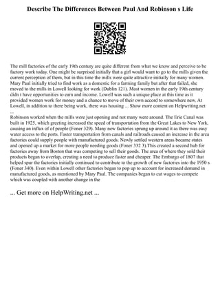 Describe The Differences Between Paul And Robinson s Life
The mill factories of the early 19th century are quite different from what we know and perceive to be
factory work today. One might be surprised initially that a girl would want to go to the mills given the
current perception of them, but in this time the mills were quite attractive initially for many women.
Mary Paul initially tried to find work as a domestic for a farming family but after that failed, she
moved to the mills in Lowell looking for work (Dublin 121). Most women in the early 19th century
didn t have opportunities to earn and income. Lowell was such a unique place at this time as it
provided women work for money and a chance to move of their own accord to somewhere new. At
Lowell, in addition to there being work, there was housing ... Show more content on Helpwriting.net
...
Robinson worked when the mills were just opening and not many were around. The Erie Canal was
built in 1925, which greeting increased the speed of transportation from the Great Lakes to New York,
causing an influx of of people (Foner 329). Many new factories sprung up around it as there was easy
water access to the ports. Faster transportation from canals and railroads caused an increase in the area
factories could supply people with manufactured goods. Newly settled western areas became states
and opened up a market for more people needing goods (Foner 332 3).This created a second hub for
factories away from Boston that was competing to sell their goods. The area of where they sold their
products began to overlap, creating a need to produce faster and cheaper. The Embargo of 1807 that
helped spur the factories initially continued to contribute to the growth of new factories into the 1950 s
(Foner 340). Even within Lowell other factories began to pop up to account for increased demand in
manufactured goods, as mentioned by Mary Paul. The companies began to cut wages to compete
which was coupled with another change in the
... Get more on HelpWriting.net ...
 