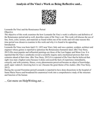 Analysis of Da Vinci s Work as Being Reflective and...
Leonardo Da Vinci and the Renaissance Period
Objective
The objective of this work examines the how Leonardo Da Vinci s work is reflective and definitive of
the Renaissance period and as well, describes some of Da Vinci s art. This work will discuss the use of
line, form, color, texture, and materials as found within one of his works and will state reasons this
time period was chosen to examine in this work and why it is found to be appealing.
Introduction
Leonardo Da Vince was born April 15, 1452 near Vinci, Italy and was a painter, sculptor, architect and
engineer whose genius is reported to epitomize the Renaissance humanist ideal. (Bio True Story,
2012) His most popular and influential paintings are those of the Last Supper and Mona Lisa. It is
reported that Da Vinci s notebooks reveal a scientific inquiry and a mechanical prowess that were
centuries ahead of their time. (Bio True Story, 2012) It is reported of Da Vinci that he believed that
sight ¦was man s highest sense because it alone conveyed the facts of experience immediately,
correctly, and with certainty. Hence, every phenomenon perceived became an object of knowledge,
andÂ saper vedereÂ ( knowing how to see ) became the great theme of his studies. (Bio True Story,
2012)
During the second Florentine period Leonardo is reported to have done dissections in the hospital of
Santa Maria Nuova and broadened his anatomical work into a comprehensive study of the structure
and function of the human
... Get more on HelpWriting.net ...
 