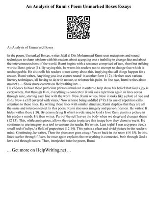 An Analysis of Rumi s Poem Unmarked Boxes Essays
An Analysis of Unmarked Boxes
In the poem, Unmarked Boxes, writer Jalâl al Din Mohammad Rumi uses metaphors and sound
techniques to share wisdom with his readers about accepting one s inability to change fate and about
the interconnectedness of the world. Rumi begins with a sentence comprised of two, short but striking
words: Don t grieve (1). By saying this, he warns his readers not to attempt to change that which is
unchangeable. He also tells his readers to not worry about this, implying that all things happen for a
reason. Rumi writes, Anything you lose comes round/ in another form (1 2). He then uses various
literary techniques, all having to do with nature, to reiterate his point. In line two, Rumi writes about
mother s ... Show more content on Helpwriting.net ...
He chooses to have these particular phrases stand out in order to help show his belief that God s joy is
everywhere, that through Him, everything is connected. Rumi uses repetition again in lines seven
through nine, starting each line with the word: Now. Rumi writes, Now it looks like a plate of rice and
fish,/ Now a cliff covered with vines,/ Now a horse being saddled (7 9). His use of repetition calls
attention to these lines. By writing these lines with similar structure, Rumi displays that they are all
the same and interconnected. In this poem, Rumi also uses imagery and personification. He writes: It
hides within these (10). By personifying It which is referring to God s love Rumi paints a picture in
his reader s minds. He then writes: Part of the self leaves the body when we sleep/and changes shape
(12 13). This, while ambiguous, allows the reader to picture this image how they chose to see it. He
continues to use imagery as a tool to capture the reader. He writes, Last night/ I was a cypress tree, a
small bed of tulips,/ a field of grapevines (12 14). This paints a clear and vivid picture in the reader s
mind. Continuing, he writes, Then the phantasm goes away./ You re back in the room (14 15). In this,
lines twelve through fifteen, he once again explains that everything is connected, both through God s
love and through nature. Then, interjected into the poem, Rumi
... Get more on HelpWriting.net ...
 