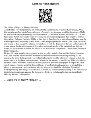 Light Working Memory
The Effects of Light on Working Memory
An individual s working memory can be effected by a wide variety of factors (Knez Hygge, 2002).
One such factor shown to influence elements of cognitive performance would be the amount of light
an individual is exposed to through their environment (Kretschmer, Schmidt, Griefahn, 2011). It has
been found that an individual s visual processing has an immense impact on their cognitive abilities
(Kretschmer, Schmidt, Griefahn, 2011). In fact, light is thought to have a significant effect on how the
world is perceived. According to Hill Bruce (1996), the perception of a human s face shape, as distinct
and unique as they are, can be affected by variations in both the direction of the light and viewpoint. It
would appear that facial perception is dependent on both viewpoint of the individual and lighting
within the environment; however, the effects of the individual s viewpoint is ... Show more content on
Helpwriting.net ...
First of all, visual working memory must be able to endure an individual s shifts of visual attention.
Next, task relevant objects must be preferentially retained in the visual working memory. As an
example, the apple that is currently viewed as the best apple must be selectively retained so that it is
not forgotten, or displaced, among the other apples that the shopper is considering. Third, the selective
retention should be flexible and evolve as the comparison processes change (for example, the visual
search changes from an apple that does not have a bruised or battered appearance to an apple that is
glossy in appearance). Lastly, no longer relevant information should be eliminated from visual
working memory. The storage of information is prioritized and discarded according to the relevancy of
the information gathered; causing the shopper to effectively exclude apples that are deemed unfit
(Maxcey Richard Hollingworth,
... Get more on HelpWriting.net ...
 