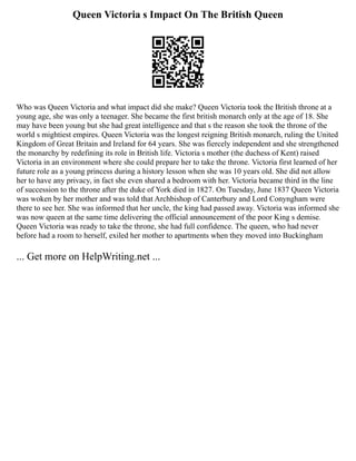 Queen Victoria s Impact On The British Queen
Who was Queen Victoria and what impact did she make? Queen Victoria took the British throne at a
young age, she was only a teenager. She became the first british monarch only at the age of 18. She
may have been young but she had great intelligence and that s the reason she took the throne of the
world s mightiest empires. Queen Victoria was the longest reigning British monarch, ruling the United
Kingdom of Great Britain and Ireland for 64 years. She was fiercely independent and she strengthened
the monarchy by redefining its role in British life. Victoria s mother (the duchess of Kent) raised
Victoria in an environment where she could prepare her to take the throne. Victoria first learned of her
future role as a young princess during a history lesson when she was 10 years old. She did not allow
her to have any privacy, in fact she even shared a bedroom with her. Victoria became third in the line
of succession to the throne after the duke of York died in 1827. On Tuesday, June 1837 Queen Victoria
was woken by her mother and was told that Archbishop of Canterbury and Lord Conyngham were
there to see her. She was informed that her uncle, the king had passed away. Victoria was informed she
was now queen at the same time delivering the official announcement of the poor King s demise.
Queen Victoria was ready to take the throne, she had full confidence. The queen, who had never
before had a room to herself, exiled her mother to apartments when they moved into Buckingham
... Get more on HelpWriting.net ...
 