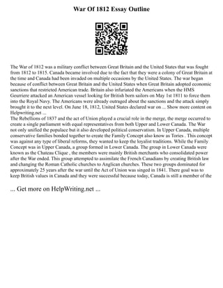 War Of 1812 Essay Outline
The War of 1812 was a military conflict between Great Britain and the United States that was fought
from 1812 to 1815. Canada became involved due to the fact that they were a colony of Great Britain at
the time and Canada had been invaded on multiple occasions by the United States. The war began
because of conflict between Great Britain and the United States when Great Britain adopted economic
sanctions that restricted American trade. Britain also infuriated the Americans when the HMS
Geurriere attacked an American vessel looking for British born sailors on May 1st 1811 to force them
into the Royal Navy. The Americans were already outraged about the sanctions and the attack simply
brought it to the next level. On June 18, 1812, United States declared war on ... Show more content on
Helpwriting.net ...
The Rebellions of 1837 and the act of Union played a crucial role in the merge, the merge occurred to
create a single parliament with equal representatives from both Upper and Lower Canada. The War
not only unified the populace but it also developed political conservatism. In Upper Canada, multiple
conservative families bonded together to create the Family Concept also know as Tories . This concept
was against any type of liberal reforms, they wanted to keep the loyalist traditions. While the Family
Concept was in Upper Canada, a group formed in Lower Canada. The group in Lower Canada were
known as the Chateau Clique , the members were mainly British merchants who consolidated power
after the War ended. This group attempted to assimilate the French Canadians by creating British law
and changing the Roman Catholic churches to Anglican churches. These two groups dominated for
approximately 25 years after the war until the Act of Union was singed in 1841. There goal was to
keep British values in Canada and they were successful because today, Canada is still a member of the
... Get more on HelpWriting.net ...
 