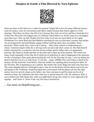 Sleepless in Seattle a Film Directed by Nora Ephrons
There are times in life when love is taken for granted. People fall in love for many different reasons,
some for money, some for convenience and others simply because their family approves of the
marriage. Then there are those who fall in love because they truly are in love and have found the love
of their life. Does that only happen once in a lifetime? Most believe so, but for some love can happen
more than once. They say that, People who have truly loved once are more likely to love again.
(Fieldstone) For Annie Reed and Sam Baldwin searching for true love becomes a journey that neither
one are prepared for, but both blindly engage without realizing where they are headed. Annie
proclaims, What I really don t want to do is end up ... Show more content on Helpwriting.net ...
Annie s transition begins while she is driving in the car and a talk show comes on. She finds herself
totally consumed by a young boy who has lost his mother and his father who is so desperately
grieving. She listens to Jonah and Sam on the radio and is taken up in the moment. The writer uses
many words repeatedly in this film all of which are an indication to what is happening to the character.
As she is listening to Sam speak about meeting his wife for the first time, he says, I was just taking her
hand to help her out of a car and I knew. It was like ...magic. (IMDb) This word strikes a chord in her
because she has heard this word before, when her mother was speaking about meeting her father for
the first time. She is beginning to see a pattern. She mutters the word, Magic the same time Sam does.
The seed is planted and now will begin to grow. Sam sits on the bench with the phone next to his ear
and speaks to Dr. Fieldstone. Jonah has begun this conversation with his phone call into the radio
station, however now he sleeps on his father s lap. Sam continues to spill his heart out for all of
America to hear. Dr. Fieldstone asks Sam what was so special about his wife. He continues, Well, it
was a million tiny little things that, when you added them all up, they meant we were supposed to be
together... and I knew it. I knew it the very first time I touched her.
... Get more on HelpWriting.net ...
 
