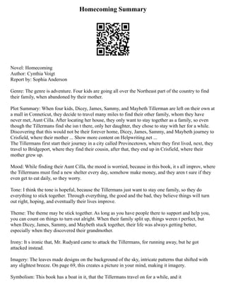 Homecoming Summary
Novel: Homecoming
Author: Cynthia Voigt
Report by: Sophia Anderson
Genre: The genre is adventure. Four kids are going all over the Northeast part of the country to find
their family, when abandoned by their mother.
Plot Summary: When four kids, Dicey, James, Sammy, and Maybeth Tillerman are left on their own at
a mall in Conneticut, they decide to travel many miles to find their other family, whom they have
never met, Aunt Cilla. After locating her house, they only want to stay together as a family, so even
though the Tillermans find she isn t there, only her daughter, they chose to stay with her for a while.
Discovering that this would not be their forever home, Dicey, James, Sammy, and Maybeth journey to
Crisfield, where their mother ... Show more content on Helpwriting.net ...
The Tillermans first start their journey in a city called Provincetown, where they first lived, next, they
travel to Bridgeport, where they find their cousin, after that, they end up in Crisfield, where their
mother grew up.
Mood: While finding their Aunt Cilla, the mood is worried, because in this book, it s all improv, where
the Tillermans must find a new shelter every day, somehow make money, and they aren t sure if they
even get to eat daily, so they worry.
Tone: I think the tone is hopeful, because the Tillermans just want to stay one family, so they do
everything to stick together. Through everything, the good and the bad, they believe things will turn
out right, hoping, and eventually their lives improve.
Theme: The theme may be stick together. As long as you have people there to support and help you,
you can count on things to turn out alright. When their family split up, things weren t perfect, but
when Dicey, James, Sammy, and Maybeth stuck together, their life was always getting better,
especially when they discovered their grandmother.
Irony: It s ironic that, Mr. Rudyard came to attack the Tillermans, for running away, but he got
attacked instead.
Imagery: The leaves made designs on the background of the sky, intricate patterns that shifted with
any slightest breeze. On page 69, this creates a picture in your mind, making it imagery.
Symbolism: This book has a boat in it, that the Tillermans travel on for a while, and it
 