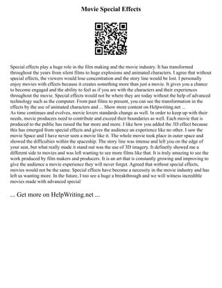 Movie Special Effects
Special effects play a huge role in the film making and the movie industry. It has transformed
throughout the years from silent films to huge explosions and animated characters. I agree that without
special effects, the viewers would lose concentration and the story line would be lost. I personally
enjoy movies with effects because it creates something more than just a movie. It gives you a chance
to become engaged and the ability to feel as if you are with the characters and their experiences
throughout the movie. Special effects would not be where they are today without the help of advanced
technology such as the computer. From past films to present, you can see the transformation in the
effects by the use of animated characters and ... Show more content on Helpwriting.net ...
As time continues and evolves, movie lovers standards change as well. In order to keep up with their
needs, movie producers need to contribute and exceed their boundaries as well. Each movie that is
produced to the public has raised the bar more and more. I like how you added the 3D effect because
this has emerged from special effects and gives the audience an experience like no other. I saw the
movie Space and I have never seen a movie like it. The whole movie took place in outer space and
showed the difficulties within the spaceship. The story line was intense and left you on the edge of
your seat, but what really made it stand out was the use of 3D imagery. It definetly showed me a
different side to movies and was left wanting to see more films like that. It is truly amazing to see the
work produced by film makers and producers. It is an art that is constantly growing and improving to
give the audience a movie experience they will never forget. Agreed that without special effects,
movies would not be the same. Special effects have become a necessity in the movie industry and has
left us wanting more. In the future, I too see a huge a breakthrough and we will witness incredible
movies made with advanced special
... Get more on HelpWriting.net ...
 