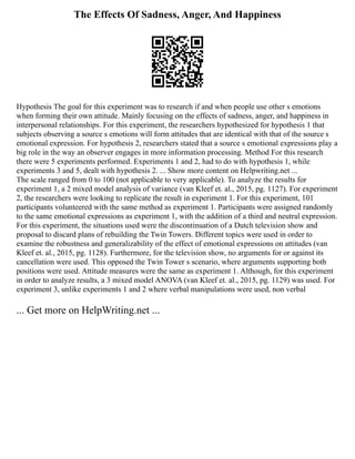 The Effects Of Sadness, Anger, And Happiness
Hypothesis The goal for this experiment was to research if and when people use other s emotions
when forming their own attitude. Mainly focusing on the effects of sadness, anger, and happiness in
interpersonal relationships. For this experiment, the researchers hypothesized for hypothesis 1 that
subjects observing a source s emotions will form attitudes that are identical with that of the source s
emotional expression. For hypothesis 2, researchers stated that a source s emotional expressions play a
big role in the way an observer engages in more information processing. Method For this research
there were 5 experiments performed. Experiments 1 and 2, had to do with hypothesis 1, while
experiments 3 and 5, dealt with hypothesis 2. ... Show more content on Helpwriting.net ...
The scale ranged from 0 to 100 (not applicable to very applicable). To analyze the results for
experiment 1, a 2 mixed model analysis of variance (van Kleef et. al., 2015, pg. 1127). For experiment
2, the researchers were looking to replicate the result in experiment 1. For this experiment, 101
participants volunteered with the same method as experiment 1. Participants were assigned randomly
to the same emotional expressions as experiment 1, with the addition of a third and neutral expression.
For this experiment, the situations used were the discontinuation of a Dutch television show and
proposal to discard plans of rebuilding the Twin Towers. Different topics were used in order to
examine the robustness and generalizability of the effect of emotional expressions on attitudes (van
Kleef et. al., 2015, pg. 1128). Furthermore, for the television show, no arguments for or against its
cancellation were used. This opposed the Twin Tower s scenario, where arguments supporting both
positions were used. Attitude measures were the same as experiment 1. Although, for this experiment
in order to analyze results, a 3 mixed model ANOVA (van Kleef et. al., 2015, pg. 1129) was used. For
experiment 3, unlike experiments 1 and 2 where verbal manipulations were used, non verbal
... Get more on HelpWriting.net ...
 