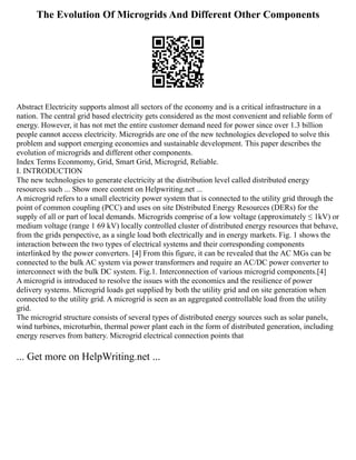 The Evolution Of Microgrids And Different Other Components
Abstract Electricity supports almost all sectors of the economy and is a critical infrastructure in a
nation. The central grid based electricity gets considered as the most convenient and reliable form of
energy. However, it has not met the entire customer demand need for power since over 1.3 billion
people cannot access electricity. Microgrids are one of the new technologies developed to solve this
problem and support emerging economies and sustainable development. This paper describes the
evolution of microgrids and different other components.
Index Terms Econmomy, Grid, Smart Grid, Microgrid, Reliable.
I. INTRODUCTION
The new technologies to generate electricity at the distribution level called distributed energy
resources such ... Show more content on Helpwriting.net ...
A microgrid refers to a small electricity power system that is connected to the utility grid through the
point of common coupling (PCC) and uses on site Distributed Energy Resources (DERs) for the
supply of all or part of local demands. Microgrids comprise of a low voltage (approximately ≤ 1kV) or
medium voltage (range 1 69 kV) locally controlled cluster of distributed energy resources that behave,
from the grids perspective, as a single load both electrically and in energy markets. Fig. 1 shows the
interaction between the two types of electrical systems and their corresponding components
interlinked by the power converters. [4] From this figure, it can be revealed that the AC MGs can be
connected to the bulk AC system via power transformers and require an AC/DC power converter to
interconnect with the bulk DC system. Fig.1. Interconnection of various microgrid components.[4]
A microgrid is introduced to resolve the issues with the economics and the resilience of power
delivery systems. Microgrid loads get supplied by both the utility grid and on site generation when
connected to the utility grid. A microgrid is seen as an aggregated controllable load from the utility
grid.
The microgrid structure consists of several types of distributed energy sources such as solar panels,
wind turbines, microturbin, thermal power plant each in the form of distributed generation, including
energy reserves from battery. Microgrid electrical connection points that
... Get more on HelpWriting.net ...
 