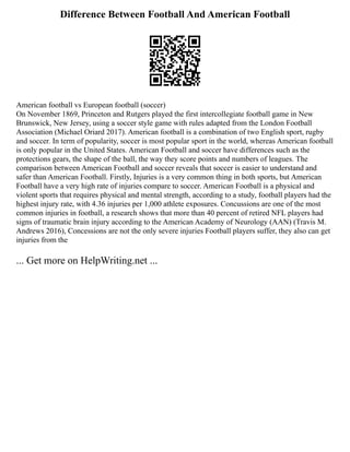 Difference Between Football And American Football
American football vs European football (soccer)
On November 1869, Princeton and Rutgers played the first intercollegiate football game in New
Brunswick, New Jersey, using a soccer style game with rules adapted from the London Football
Association (Michael Oriard 2017). American football is a combination of two English sport, rugby
and soccer. In term of popularity, soccer is most popular sport in the world, whereas American football
is only popular in the United States. American Football and soccer have differences such as the
protections gears, the shape of the ball, the way they score points and numbers of leagues. The
comparison between American Football and soccer reveals that soccer is easier to understand and
safer than American Football. Firstly, Injuries is a very common thing in both sports, but American
Football have a very high rate of injuries compare to soccer. American Football is a physical and
violent sports that requires physical and mental strength, according to a study, football players had the
highest injury rate, with 4.36 injuries per 1,000 athlete exposures. Concussions are one of the most
common injuries in football, a research shows that more than 40 percent of retired NFL players had
signs of traumatic brain injury according to the American Academy of Neurology (AAN) (Travis M.
Andrews 2016), Concessions are not the only severe injuries Football players suffer, they also can get
injuries from the
... Get more on HelpWriting.net ...
 