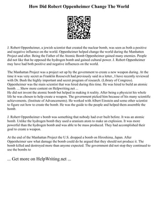 How Did Robert Oppenheimer Change The World
J. Robert Oppenheimer, a jewish scientist that created the nuclear bomb, was seen as both a positive
and negative influence on the world. Oppenheimer helped change the world during the Manhatten
Project and after. Being the Father of the Atomic Bomb Oppenheimer gained many enemies. People
did not like that he opposed the hydrogen bomb and gained cultural power. J. Robert Oppenheimer
may have had both positive and negative influences on the world.
The Manhattan Project was a project set up by the government to create a new weapon during. At the
time it was very secret as Franklin Roosevelt had previously said in a letter., I have recently reviewed
with Dr. Bush the highly important and secret program of research. (Library of Congress).
Oppenheimer was the main scientist that was hired during this time. He was hired to build an atomic
bomb. ... Show more content on Helpwriting.net ...
He did not invent the atomic bomb but helped in making it reality. After being a physicist his whole
life he was chosen to help create a weapon. The government picked him because of his many scientific
achievements. (Institute of Advancements). He worked with Albert Einstein and some other scientist
to figure out how to create the bomb. He was the guide to the people and helped them assemble the
bomb.
J. Robert Oppenheimer s bomb was something that nobody had ever built before. It was an atomic
bomb. Unlike the hydrogen bomb they used a uranium atom to make an explosion. It was more
powerful than the hydrogen bomb and was able to be mass produced. They had accomplished their
goal to create a weapon.
At the end of the Manhattan Project the U.S. dropped a bomb on Hiroshima, Japan. After
Oppenheimer saw what damage the bomb could do he argued that they should not produce it. The
bomb killed and destroyed more than anyone expected. The government did not stop they continued to
use the bombs to
... Get more on HelpWriting.net ...
 