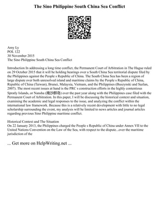 The Sino Philippine South China Sea Conflict
Amy Ly
POL 122
30 November 2015
The Sino Philippine South China Sea Conflict
Introduction In addressing a long time conflict, the Permanent Court of Arbitration in The Hague ruled
on 29 October 2015 that it will be holding hearings over a South China Sea territorial dispute filed by
the Philippines against the People s Republic of China. The South China Sea has been a region of
large dispute over both unresolved island and maritime claims by the People s Republic of China,
Republic of China (Taiwan), Brunei, Malaysia, Vietnam, and the Philippines (Buszynski and Sazlan,
2007). The most recent issues at hand is the PRC s construction efforts in the highly contentious
Spratly Islands, or Nansha (南沙群岛) over the past year along with the Philippines case filed with the
Permanent Court of Arbitration. In this paper, I will be discussing the historical context and situation,
examining the academic and legal responses to the issue, and analyzing the conflict within the
international law framework. Because this is a relatively recent development with little to no legal
scholarship surrounding the event, my analysis will be limited to news articles and journal articles
regarding previous Sino Philippine maritime conflict.
Historical Context and The Situation
On 22 January 2013, the Philippines charged the People s Republic of China under Annex VII to the
United Nations Convention on the Law of the Sea, with respect to the dispute...over the maritime
jurisdiction of the
... Get more on HelpWriting.net ...
 