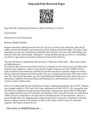 Stop-and-Frisk Research Paper
Stop and Frisk: Cleaning up the Streets, or Racial Profiling at its Finest?
Taryn Konkler
Introduction to Law Enforcement
Professor Michael Glendon
Imagine innocently walking down the street in a city you ve lived in your whole life, when all of a
sudden you hear the dreaded woop woop and see those flashing red and blue lights. The police. They
interrogate you, ask your whereabouts, and finally, they frisk you. Of course, they find nothing; they
rarely do when they search people. Although it s wrong and demoralizing, you know it s something
you ll have to get used to as an African American living in New York City.
The stop and frisk was implemented after the Terry v. Ohio case, which ruled ... Show more content
on Helpwriting.net ...
The statistics show that to be an African American or Hispanic in New York you are more than twice
as likely to get stopped as a white or Asian person. Studies of reports show that 15,000 or 30% of
stops are deemed unconstitutional; and those are just the ones that are reported, imagine all of those
that go unreported. Imagine all of those people who were victimized just because of the color of their
skin. The stop and frisk procedure was once a good thing that helped clean up the streets, but now it s
becoming an epidemic of racial profiling, and teaching racism and intolerance to anyone who is a
victim or witness of these stops.
There s no evidence that the stop and frisk is lowering or suppressing homicide rates in NYC. Murders
have dropped steadily in 1990, says Chris Dunn, spokesperson for the NYCLU. He s saying that stop
and frisks have nothing to do with the drop in homicides, statistics show that in 2002 97,296 people
were stopped and there were 587 homicides, the numbers in 2012 were 685,724 and 532. With almost
a 600% increase in stops there is no reason that we should only have 55 less homicides. There is a
reason though; police are stopping people simply because they re a minority. Or perhaps it s because
they are wearing a hoodie in the summer or shorts in the winter, which is cause for reasonable
suspicion. This leads to distrust for law
... Get more on HelpWriting.net ...
 