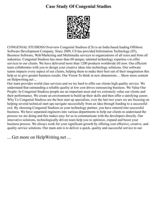 Case Study Of Congenial Studios
CONGENIAL STUDIOSS Overview Congenial Studioss (CS) is an India based leading Offshore
Software Development Company. Since 2009, CS has provided Information Technology (IT),
Business Software, Web/Marketing and Multimedia services to organizations of all sizes and from all
industries. Congenial Studioss has more than 60 unique, talented technology expertise s to offer
services to our clients. We have delivered more than 1200 products worldwide till now. Our efficient
team collaborates with you to design your creative ideas into technology solutions. Our software
teams impacts every aspect of our clients, helping them to make their best out of their imagination this
help us to give greater business results. Our Vision To think in new dimensions ... Show more content
on Helpwriting.net ...
Our team provides world class services and we try hard to offer our clients high quality service. We
understand that outstanding a reliable quality at low cost drives outsourcing business. We Value Our
People: In Congenial Studioss people are an important asset and we extremely value our clients and
their performance. We create an environment to build up their skills and then offer a satisfying career.
Why Us Congenial Studioss are the best start up specialists, over the last two years we are focusing on
helping several technical start ups navigate successfully from an idea through funding to a successful
exit. By choosing Congenial Studioss as your technology partner, you have entered into successful
business. We have separated engineers into various departments to help our clients to understand the
process we are doing and this makes easy for us to communicate with the developers directly. Our
innovative solutions, technologically driven team help you to optimize, expand and boost your
business process. We always work for your significant growth by offering cost effective, creative, and
quality service solutions. Our main aim is to deliver a quick, quality and successful service to our
... Get more on HelpWriting.net ...
 