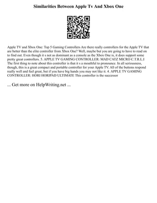 Similarities Between Apple Tv And Xbox One
Apple TV and Xbox One: Top 5 Gaming Controllers Are there really controllers for the Apple TV that
are better than the elite controller from Xbox One? Well, maybe but you are going to have to read on
to find out. Even though it s not as dominant as a console as the Xbox One is, it does support some
pretty great controllers. 5. APPLE TV GAMING CONTROLLER: MAD CATZ MICRO C.T.R.L.I
The first thing to note about this controller is that it s a mouthful to pronounce. In all seriousness,
though, this is a great compact and portable controller for your Apple TV. All of the buttons respond
really well and feel great, but if you have big hands you may not like it. 4. APPLE TV GAMING
CONTROLLER: HORI HORIPAD ULTIMATE This controller is the successor
... Get more on HelpWriting.net ...
 