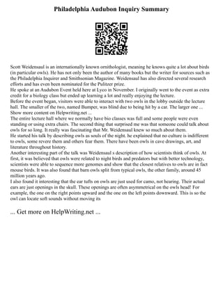 Philadelphia Audubon Inquiry Summary
Scott Weidensaul is an internationally known ornithologist, meaning he knows quite a lot about birds
(in particular owls). He has not only been the author of many books but the writer for sources such as
the Philadelphia Inquirer and Smithsonian Magazine. Weidensaul has also directed several research
efforts and has even been nominated for the Pulitzer prize.
He spoke at an Audubon Event held here at Lyco in November. I originally went to the event as extra
credit for a biology class but ended up learning a lot and really enjoying the lecture.
Before the event began, visitors were able to interact with two owls in the lobby outside the lecture
hall. The smaller of the two, named Bumper, was blind due to being hit by a car. The larger one ...
Show more content on Helpwriting.net ...
The entire lecture hall where we normally have bio classes was full and some people were even
standing or using extra chairs. The second thing that surprised me was that someone could talk about
owls for so long. It really was fascinating that Mr. Weidensaul knew so much about them.
He started his talk by describing owls as souls of the night. he explained that no culture is indifferent
to owls, some revere them and others fear them. There have been owls in cave drawings, art, and
literature throughout history.
Another interesting part of the talk was Weidensaul s description of how scientists think of owls. At
first, it was believed that owls were related to night birds and predators but with better technology,
scientists were able to sequence more genomes and show that the closest relatives to owls are in fact
mouse birds. It was also found that barn owls split from typical owls, the other family, around 45
million years ago.
I also found it interesting that the ear tufts on owls are just used for camo, not hearing. Their actual
ears are just openings in the skull. These openings are often asymmetrical on the owls head! For
example, the one on the right points upward and the one on the left points downward. This is so the
owl can locate soft sounds without moving its
... Get more on HelpWriting.net ...
 