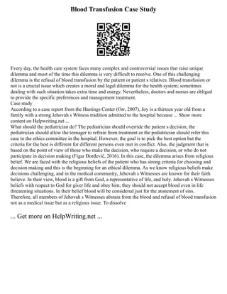 Blood Transfusion Case Study
Every day, the health care system faces many complex and controversial issues that raise unique
dilemma and most of the time this dilemma is very difficult to resolve. One of this challenging
dilemma is the refusal of blood transfusion by the patient or patient s relatives. Blood transfusion or
not is a crucial issue which creates a moral and legal dilemma for the health system; sometimes
dealing with such situation takes extra time and energy. Nevertheless, doctors and nurses are obliged
to provide the specific preferences and management treatment.
Case study
According to a case report from the Hastings Center (Orr, 2007), Joy is a thirteen year old from a
family with a strong Jehovah s Witness tradition admitted to the hospital because ... Show more
content on Helpwriting.net ...
What should the pediatrician do? The pediatrician should override the patient s decision, the
pediatrician should allow the teenager to refrain from treatment or the pediatrician should refer this
case to the ethics committee in the hospital. However, the goal is to pick the best option but the
criteria for the best is different for different persons even met in conflict. Also, the judgment that is
based on the point of view of those who make the decision, who require a decision, or who do not
participate in decision making (Figar Đorđević, 2016). In this case, the dilemma arises from religious
belief. We are faced with the religious beliefs of the patient who has strong criteria for choosing and
decision making and this is the beginning for an ethical dilemma. As we know religious beliefs make
decisions challenging, and in the medical community, Jehovah s Witnesses are known for their faith
believe. In their view, blood is a gift from God, a representative of life, and holy. Jehovah s Witnesses
beliefs with respect to God for giver life and obey him; they should not accept blood even in life
threatening situations. In their belief blood will be considered just for the atonement of sins.
Therefore, all members of Jehovah s Witnesses abstain from the blood and refusal of blood transfusion
not as a medical issue but as a religious issue. To dissolve
... Get more on HelpWriting.net ...
 