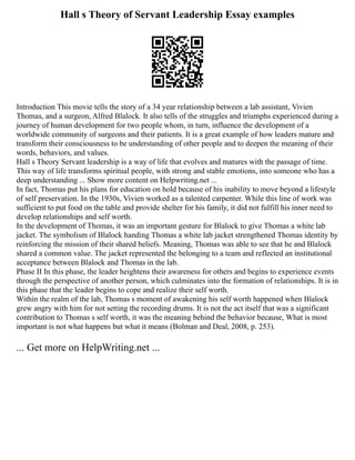 Hall s Theory of Servant Leadership Essay examples
Introduction This movie tells the story of a 34 year relationship between a lab assistant, Vivien
Thomas, and a surgeon, Alfred Blalock. It also tells of the struggles and triumphs experienced during a
journey of human development for two people whom, in turn, influence the development of a
worldwide community of surgeons and their patients. It is a great example of how leaders mature and
transform their consciousness to be understanding of other people and to deepen the meaning of their
words, behaviors, and values.
Hall s Theory Servant leadership is a way of life that evolves and matures with the passage of time.
This way of life transforms spiritual people, with strong and stable emotions, into someone who has a
deep understanding ... Show more content on Helpwriting.net ...
In fact, Thomas put his plans for education on hold because of his inability to move beyond a lifestyle
of self preservation. In the 1930s, Vivien worked as a talented carpenter. While this line of work was
sufficient to put food on the table and provide shelter for his family, it did not fulfill his inner need to
develop relationships and self worth.
In the development of Thomas, it was an important gesture for Blalock to give Thomas a white lab
jacket. The symbolism of Blalock handing Thomas a white lab jacket strengthened Thomas identity by
reinforcing the mission of their shared beliefs. Meaning, Thomas was able to see that he and Blalock
shared a common value. The jacket represented the belonging to a team and reflected an institutional
acceptance between Blalock and Thomas in the lab.
Phase II In this phase, the leader heightens their awareness for others and begins to experience events
through the perspective of another person, which culminates into the formation of relationships. It is in
this phase that the leader begins to cope and realize their self worth.
Within the realm of the lab, Thomas s moment of awakening his self worth happened when Blalock
grew angry with him for not setting the recording drums. It is not the act itself that was a significant
contribution to Thomas s self worth, it was the meaning behind the behavior because, What is most
important is not what happens but what it means (Bolman and Deal, 2008, p. 253).
... Get more on HelpWriting.net ...
 