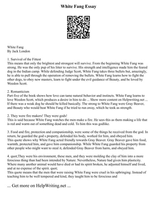 White Fang Essay
White Fang
By Jack London
1. Survival of the Fittest
This means that only the brightest and strongest will survive. From the beginning White Fang was
strong. He was the only pup of his litter to survive. His strength and intelligence made him the feared
dog in the Indian camp. While defending Judge Scott, White Fang takes three bullets but, amazingly,
he is able to pull through the operation of removing the bullets. White Fang learns how to fight the
other dogs, to obey new masters, learn to fight under the evil guidance of Beauty, and be loved by
Weedon Scott.
2. Romanticism
Part five of the book shows how love can tame natural behavior and instincts. White Fang learns to
love Weedon Scott, which produces a desire in him to do ... Show more content on Helpwriting.net ...
If there was a weak dog he should be killed basically. The strong to White Fang were Gray Beaver,
and Beauty who would beat White Fang if he tried to run away, which he took as strength.
2. They were fire makers! They were gods!
This is said because White Fang watches the men make a fire. He sees this as them making a life that
is red and warm out of something dead and cold. To him this was godlike.
3. Food and fire, protection and companionship, were some of the things he received from the god. In
return, he guarded the god s property, defended his body, worked for him, and obeyed him.
This quote shows why White Fang acted friendly towards Gray Beaver. Gray Beaver gave him food,
warmth, protected him, and gave him companionship. While White Fang guarded his property from
other people who might want to steal it, defended Gray Beaver from harm, and obeyed him.
4. quot;They were his environment, these men, and they were molding the clay of him into a more
ferocious thing than had been intended by Nature. Nevertheless, Nature had given him plasticity.
Where many another animal would have died or had its spirit broken, he adjusted himself and lived,
and at no expense of the spirit. quot;
This quote means that the men that were raising White Fang were cruel in his upbringing. Instead of
teaching him to be well tempered and kind, they taught him to be ferocious and
... Get more on HelpWriting.net ...
 