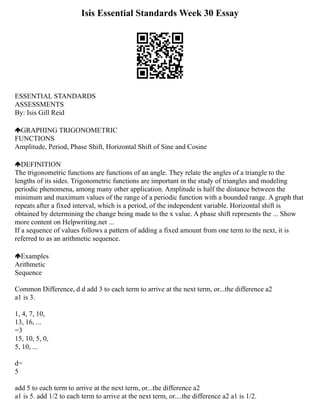 Isis Essential Standards Week 30 Essay
ESSENTIAL STANDARDS
ASSESSMENTS
By: Isis Gill Reid
GRAPHING TRIGONOMETRIC
FUNCTIONS
Amplitude, Period, Phase Shift, Horizontal Shift of Sine and Cosine
DEFINITION
The trigonometric functions are functions of an angle. They relate the angles of a triangle to the
lengths of its sides. Trigonometric functions are important in the study of triangles and modeling
periodic phenomena, among many other application. Amplitude is half the distance between the
minimum and maximum values of the range of a periodic function with a bounded range. A graph that
repeats after a fixed interval, which is a period, of the independent variable. Horizontal shift is
obtained by determining the change being made to the x value. A phase shift represents the ... Show
more content on Helpwriting.net ...
If a sequence of values follows a pattern of adding a fixed amount from one term to the next, it is
referred to as an arithmetic sequence.
Examples
Arithmetic
Sequence
Common Difference, d d add 3 to each term to arrive at the next term, or...the difference a2
a1 is 3.
1, 4, 7, 10,
13, 16, ...
=3
15, 10, 5, 0,
5, 10, ...
d=
5
add 5 to each term to arrive at the next term, or...the difference a2
a1 is 5. add 1/2 to each term to arrive at the next term, or....the difference a2 a1 is 1/2.
 