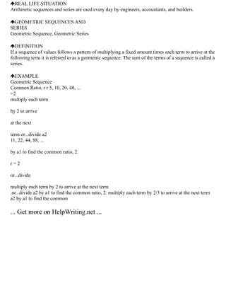 REAL LIFE SITUATION
Arithmetic sequences and series are used every day by engineers, accountants, and builders.
GEOMETRIC SEQUENCES AND
SERIES
Geometric Sequence, Geometric Series
DEFINITION
If a sequence of values follows a pattern of multiplying a fixed amount times each term to arrive at the
following term it is referred to as a geometric sequence. The sum of the terms of a sequence is called a
series.
EXAMPLE
Geometric Sequence
Common Ratio, r r 5, 10, 20, 40, ...
=2
multiply each term
by 2 to arrive
at the next
term or...divide a2
11, 22, 44, 88, ...
by a1 to find the common ratio, 2.
r = 2
or...divide
multiply each term by 2 to arrive at the next term
.or...divide a2 by a1 to find the common ratio, 2. multiply each term by 2/3 to arrive at the next term
a2 by a1 to find the common
... Get more on HelpWriting.net ...
 
