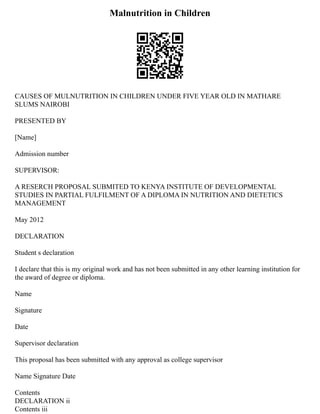 Malnutrition in Children
CAUSES OF MULNUTRITION IN CHILDREN UNDER FIVE YEAR OLD IN MATHARE
SLUMS NAIROBI
PRESENTED BY
[Name]
Admission number
SUPERVISOR:
A RESERCH PROPOSAL SUBMITED TO KENYA INSTITUTE OF DEVELOPMENTAL
STUDIES IN PARTIAL FULFILMENT OF A DIPLOMA IN NUTRITION AND DIETETICS
MANAGEMENT
May 2012
DECLARATION
Student s declaration
I declare that this is my original work and has not been submitted in any other learning institution for
the award of degree or diploma.
Name
Signature
Date
Supervisor declaration
This proposal has been submitted with any approval as college supervisor
Name Signature Date
Contents
DECLARATION ii
Contents iii
 