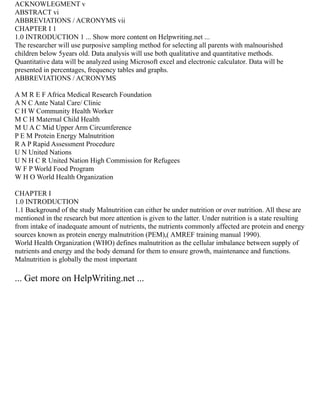 ACKNOWLEGMENT v
ABSTRACT vi
ABBREVIATIONS / ACRONYMS vii
CHAPTER I 1
1.0 INTRODUCTION 1 ... Show more content on Helpwriting.net ...
The researcher will use purposive sampling method for selecting all parents with malnourished
children below 5years old. Data analysis will use both qualitative and quantitative methods.
Quantitative data will be analyzed using Microsoft excel and electronic calculator. Data will be
presented in percentages, frequency tables and graphs.
ABBREVIATIONS / ACRONYMS
A M R E F Africa Medical Research Foundation
A N C Ante Natal Care/ Clinic
C H W Community Health Worker
M C H Maternal Child Health
M U A C Mid Upper Arm Circumference
P E M Protein Energy Malnutrition
R A P Rapid Assessment Procedure
U N United Nations
U N H C R United Nation High Commission for Refugees
W F P World Food Program
W H O World Health Organization
CHAPTER I
1.0 INTRODUCTION
1.1 Background of the study Malnutrition can either be under nutrition or over nutrition. All these are
mentioned in the research but more attention is given to the latter. Under nutrition is a state resulting
from intake of inadequate amount of nutrients, the nutrients commonly affected are protein and energy
sources known as protein energy malnutrition (PEM),( AMREF training manual 1990).
World Health Organization (WHO) defines malnutrition as the cellular imbalance between supply of
nutrients and energy and the body demand for them to ensure growth, maintenance and functions.
Malnutrition is globally the most important
... Get more on HelpWriting.net ...
 