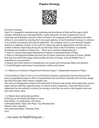 Pepsico Strategy
Executive summary
Pepsi Co is engaged in manufacturing, marketing and distribution of food and beverages which
includes carbonated, non carbonated drinks, snacks and grains. Its main competencies are its
marketing and distribution network, it does not believe in competing with its competitors but rather
defines its own market by selecting their own target audience. It has formulated it strategy in reference
to its external environment and internal capabilities. The company selects is own internal strengths
and tries to capitalize on them, it also seeks for improving upon its opportunities and find ways to
combat its threats. Pepsi being having the second major share in the F B industry is constantly
developing new products to improve its ... Show more content on Helpwriting.net ...
2. Pepsi Co America Beverages Manufactures bottling of carbonated drinks of Pepsi
3. Pepsi Co International Includes divisions like PI snacks which have divisions in Europe, Middle
East and Asia and PI Beverages which includes division in Europe, Asia and Middle East. It
manufactures sweet products
4. Quaker oats North America It manufactures rice cereals and cold storage flakes and oatmeals
5. United Kingdom and Europe It manufactures walkers and cheetos
1.3. Objectives in relation to Organization Structure Figure 1 :Organisation structure of Pepsi
Critical Analysis: Pepsi Co has a very well defined systematic organization structure based on the
basis of geographical regions ,office of responsibility and on the basis of product division they mange
like Pepsi beverage, Pepsi snacks or Quaker oats.
The top level management includes CEO and board of directors who decide what markets they need to
target and how shall they approach them, in relation to their competitors. Each individual of each
department has the authority to enforce his strategy so that they can achieve their targeted sales and
grow their market share.
1.4. Market share and product portfolio
Following are the brands that Pepsi Co owns
Pepsi Music: in collaboration with Yahoo
Carbonated drinks: Pepsi, Diet Pepsi, 7up, Mountain dew
Mineral water: Aquafina
Non carbonated drinks: Gatorade, Dole,
Fruit
... Get more on HelpWriting.net ...
 