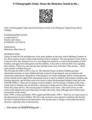 N Ethnographic Study About the Homeless Youth in the...
Title: An Ethnographic Study about the Homeless Youth in the Philippines Target Group: Street
Children
ETHNOGRAPHIC STUDY
A requirement in
Society and Culture
GAMALIEL VALENCIA
Submitted by:
Belarmino, Mary Grace S.
INTRODUCTION:
I chose to study the life and behaviors of the street children on the busy road of Balibago Complex at
Sta. Rosa Laguna, to gain a better understanding of their conditions. The main purpose of this study is
to discover how they manage to live in a very dangerous condition, as well as the perception of trust,
hostility, and aggression among peers and the authority. It also aims to find out their lives regarding
their families, if they have one and why they decided to run away from them. Why do they ... Show
more content on Helpwriting.net ...
The EFA plan for 2004 to 2015 is now on. The National Project on Street Children provides
educational assistance to street children through a network of government, non government, and
community organizations. Regardless of this progress, two major challenges remain, formal and non
formal schools need to adjust their educational system to cater to children with irregular schedules and
learning capacities, and facilities need to be closer to where disadvantaged children reside and work.
UNCHS (2000) 4 : There are two groups of street children. The first group is Children of the street ,
which refers to children who are homeless, and streets in urban areas are their source of livelihood,
where they sleep and live. The second group is Children on the street , who work and live on the
streets in the daytime but return back home at night where they sleep, although some of them sleep
occasionally on the streets.
Patel, 1990; Le Roux and Smith, 1998; Lugalla and Mbwambo, 1999 5 : There are two main causes of
the phenomenon of street children. The first is the economic stress and poor conditions that families
face due to industrialization and urbanization. The second cause is changes in the traditional family
structure, especially when women became
... Get more on HelpWriting.net ...
 