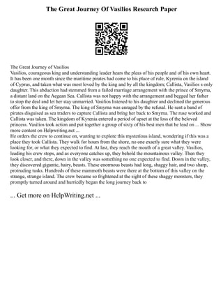 The Great Journey Of Vasilios Research Paper
The Great Journey of Vasilios
Vasilios, courageous king and understanding leader hears the pleas of his people and of his own heart.
It has been one month since the maritime pirates had come to his place of rule, Kyrenia on the island
of Cyprus, and taken what was most loved by the king and by all the kingdom; Callista, Vasilios s only
daughter. This abduction had stemmed from a failed marriage arrangement with the prince of Smyrna,
a distant land on the Aegean Sea. Callista was not happy with the arrangement and begged her father
to stop the deal and let her stay unmarried. Vasilios listened to his daughter and declined the generous
offer from the king of Smyrna. The king of Smyrna was enraged by the refusal. He sent a band of
pirates disguised as sea traders to capture Callista and bring her back to Smyrna. The ruse worked and
Callista was taken. The kingdom of Kyrenia entered a period of upset at the loss of the beloved
princess. Vasilios took action and put together a group of sixty of his best men that he lead on ... Show
more content on Helpwriting.net ...
He orders the crew to continue on, wanting to explore this mysterious island, wondering if this was a
place they took Callista. They walk for hours from the shore, no one exactly sure what they were
looking for, or what they expected to find. At last, they reach the mouth of a great valley. Vasilios,
leading his crew stops, and as everyone catches up, they behold the mountainous valley. Then they
look closer, and there, down in the valley was something no one expected to find. Down in the valley,
they discovered gigantic, hairy, beasts. These enormous beasts had long, shaggy hair, and two sharp,
protruding tusks. Hundreds of these mammoth beasts were there at the bottom of this valley on the
strange, strange island. The crew became so frightened at the sight of these shaggy monsters, they
promptly turned around and hurriedly began the long journey back to
... Get more on HelpWriting.net ...
 