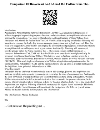 Comparison Of Braveheart And Ahmad Ibn Fadlan From The...
Introduction
According to Army Doctrine Reference Publication (ADRP) 6 22, leadership is the process of
influencing people by providing purpose, direction, and motivation to accomplish the mission and
improve the organization . This essay will analyze two different leaders, William Wallace from
Braveheart and Ahmad ibn Fadlan from The 13th Warrior. After analyzing each leader, this essay will
transition to compare the leadership lessons, concepts, perspectives, and styles I observed. Then this
essay will suggest how Army leaders can employ the aforementioned perceptions to motivate others to
accomplish missions and improve their organizations. Additionally, this essay will recommend
specific groups within the Army enterprise that ... Show more content on Helpwriting.net ...
However, Robert Bruce XVI, XVII, and Scottish Nobles want to settle the war diplomatically for
personnel benefits and later betray Wallace. This betrayal leads to Wallace s capture where he is
tortured and publically executed. Prior to his execution, Wallace departs the world with one last word
FREEDOM ! This word single word coupled with Wallace s inspiration and passion reunites the
Scottish Nobles, Robert Bruce XVII, and the Scottish clans to take up arms as a united front against
the English to, later, gain their independence in 1314.
Why Braveheart?
Braveheart and the character William Wallace explain how courage, passion, and inspiration can
motivate people to unite against a common threat even when the odds of success are low. Additionally,
the story of William Wallace illustrates how leadership traits can have a long lasting effect. William
Wallace stays true to his beliefs with such dedication that even under the pressure of torture; he is
capable of motivating his fellow Scotsmen to fight for freedom after his death. This is true leadership!
Anyone that can inspire a following after death has reached the highest tier of leadership. This is the
epitome of a leader. Now this essay will transition to the background of a different type of leader,
Ahmad ibn Fadlan from the motion picture, The 13th Warrior.
The 13th Warrior s Ahmad ibn Fadlan
The
... Get more on HelpWriting.net ...
 