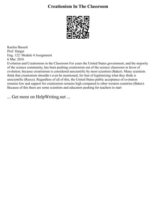 Creationism In The Classroom
Kaelen Bassett
Prof. Harger
Eng. 122: Module 4 Assignment
6 Mar. 2016
Evolution and Creationism in the Classroom For years the United States government, and the majority
of the science community, has been pushing creationism out of the science classroom in favor of
evolution, because creationism is considered unscientific by most scientists (Baker). Many scientists
think that creationism shouldn t even be mentioned, for fear of legitimizing what they think is
unscientific (Reece). Regardless of all of this, the United States public acceptance of evolution
remains low and support for creationism remains high compared to other western countries (Baker).
Because of this there are some scientists and educators pushing for teachers to start
... Get more on HelpWriting.net ...
 