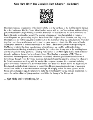 One Flew Over The Cuckoo s Nest Chapter 1 Summary
Bromden mops and sweeps most of the time while he is at the ward due to the fact that people believe
he is deaf and dumb. The Big Nurse, Miss Ratched, enters with her confident attitude and immediately
gets mad at the black boys standing in the hall. However, she does not want the other patients to see
her in this state, so she calms herself. The woman gets angry any time her schedule is ruined or
something does not go according to plan. She tells the black boys to shave Bromden, and they obey.
Bromden does his best to hide, and he thinks back to his memories while fog surrounds him. When the
fog clears out, the new Admission arrives, and everyone stops to evaluate him. His name is Randle
McMurphy; Bromden is instantly reminded of his father ... Show more content on Helpwriting.net ...
McMurphy walks to the Acute side, the ones whose illnesses are curable, and tries to strike a
conversation with Harding, who is supposed to be the craziest man. Every man in the ward begins to
ask the new patient many questions. Then Big Nurse comes to tell McMurphy that he needs to follow
the rules and take a shower, but he refuses to listen. Miss Ratched is reminded of Mr. Taber, an
intolerable ward manipulator, when she meets McMurphy. Bromden goes over the schedule he is
forced to go through every day. Some mornings he hides to break the repetitive actions, but other days
he finds it easier to move along with the routine like everyone else does. He compares it to being
jerked around in a cartoon world. He too remembers how Taber was defiant before the Big Nurse put
him through multiple shock treatments to control him. He now pays attention to what is happening
around him, and he is in one of the nurse s meetings. McMurphy makes the nurse agitated, so she
brings up his charge of rape. He attempts to make the doctor laugh by saying he is an insane man. He
succeeds, and then Doctor Spivey continues to tell him the theory of the Therapeutic
... Get more on HelpWriting.net ...
 