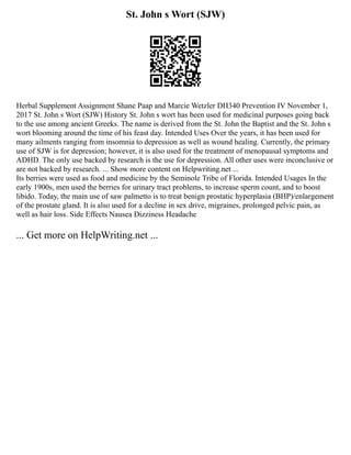 St. John s Wort (SJW)
Herbal Supplement Assignment Shane Paap and Marcie Wetzler DH340 Prevention IV November 1,
2017 St. John s Wort (SJW) History St. John s wort has been used for medicinal purposes going back
to the use among ancient Greeks. The name is derived from the St. John the Baptist and the St. John s
wort blooming around the time of his feast day. Intended Uses Over the years, it has been used for
many ailments ranging from insomnia to depression as well as wound healing. Currently, the primary
use of SJW is for depression; however, it is also used for the treatment of menopausal symptoms and
ADHD. The only use backed by research is the use for depression. All other uses were inconclusive or
are not backed by research. ... Show more content on Helpwriting.net ...
Its berries were used as food and medicine by the Seminole Tribe of Florida. Intended Usages In the
early 1900s, men used the berries for urinary tract problems, to increase sperm count, and to boost
libido. Today, the main use of saw palmetto is to treat benign prostatic hyperplasia (BHP)/enlargement
of the prostate gland. It is also used for a decline in sex drive, migraines, prolonged pelvic pain, as
well as hair loss. Side Effects Nausea Dizziness Headache
... Get more on HelpWriting.net ...
 