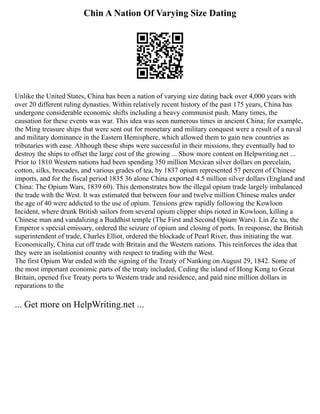Chin A Nation Of Varying Size Dating
Unlike the United States, China has been a nation of varying size dating back over 4,000 years with
over 20 different ruling dynasties. Within relatively recent history of the past 175 years, China has
undergone considerable economic shifts including a heavy communist push. Many times, the
causation for these events was war. This idea was seen numerous times in ancient China; for example,
the Ming treasure ships that were sent out for monetary and military conquest were a result of a naval
and military dominance in the Eastern Hemisphere, which allowed them to gain new countries as
tributaries with ease. Although these ships were successful in their missions, they eventually had to
destroy the ships to offset the large cost of the growing ... Show more content on Helpwriting.net ...
Prior to 1810 Western nations had been spending 350 million Mexican silver dollars on porcelain,
cotton, silks, brocades, and various grades of tea, by 1837 opium represented 57 percent of Chinese
imports, and for the fiscal period 1835 36 alone China exported 4.5 million silver dollars (England and
China: The Opium Wars, 1839 60). This demonstrates how the illegal opium trade largely imbalanced
the trade with the West. It was estimated that between four and twelve million Chinese males under
the age of 40 were addicted to the use of opium. Tensions grew rapidly following the Kowloon
Incident, where drunk British sailors from several opium clipper ships rioted in Kowloon, killing a
Chinese man and vandalizing a Buddhist temple (The First and Second Opium Wars). Lin Ze xu, the
Emperor s special emissary, ordered the seizure of opium and closing of ports. In response, the British
superintendent of trade, Charles Elliot, ordered the blockade of Pearl River, thus initiating the war.
Economically, China cut off trade with Britain and the Western nations. This reinforces the idea that
they were an isolationist country with respect to trading with the West.
The first Opium War ended with the signing of the Treaty of Nanking on August 29, 1842. Some of
the most important economic parts of the treaty included, Ceding the island of Hong Kong to Great
Britain, opened five Treaty ports to Western trade and residence, and paid nine million dollars in
reparations to the
... Get more on HelpWriting.net ...
 