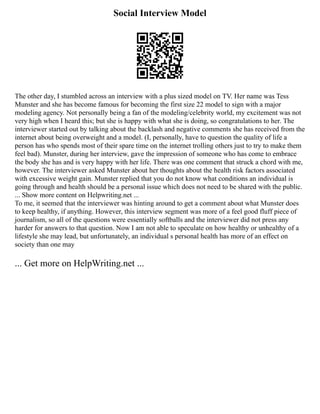 Social Interview Model
The other day, I stumbled across an interview with a plus sized model on TV. Her name was Tess
Munster and she has become famous for becoming the first size 22 model to sign with a major
modeling agency. Not personally being a fan of the modeling/celebrity world, my excitement was not
very high when I heard this; but she is happy with what she is doing, so congratulations to her. The
interviewer started out by talking about the backlash and negative comments she has received from the
internet about being overweight and a model. (I, personally, have to question the quality of life a
person has who spends most of their spare time on the internet trolling others just to try to make them
feel bad). Munster, during her interview, gave the impression of someone who has come to embrace
the body she has and is very happy with her life. There was one comment that struck a chord with me,
however. The interviewer asked Munster about her thoughts about the health risk factors associated
with excessive weight gain. Munster replied that you do not know what conditions an individual is
going through and health should be a personal issue which does not need to be shared with the public.
... Show more content on Helpwriting.net ...
To me, it seemed that the interviewer was hinting around to get a comment about what Munster does
to keep healthy, if anything. However, this interview segment was more of a feel good fluff piece of
journalism, so all of the questions were essentially softballs and the interviewer did not press any
harder for answers to that question. Now I am not able to speculate on how healthy or unhealthy of a
lifestyle she may lead, but unfortunately, an individual s personal health has more of an effect on
society than one may
... Get more on HelpWriting.net ...
 