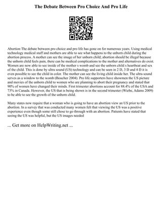 The Debate Between Pro Choice And Pro Life
Abortion The debate between pro choice and pro life has gone on for numerous years. Using medical
technology medical staff and mothers are able to see what happens to the unborn child during the
abortion process. A mother can see the image of her unborn child; abortion should be illegal because
the unborn child feels pain, there can be medical complications to the mother and alternatives do exist.
Women are now able to see inside of the mother s womb and see the unborn child s heartbeat and sex
of the child. This is done by ultra sound (US) technology and can be seen in 2 D, 3 D and 4 D it is
even possible to see the child in color. The mother can see the living child inside her. The ultra sound
serves as a window to the womb (Boucher 2004). Pro life supporters have showmen the US picture
and movies of the unborn child to women who are planning to abort their pregnancy and stated that
90% of women have changed their minds. First trimester abortions account for 88.4% of the USA and
73% in Canada. However, the US that is being shown is in the second trimester (Wiebe, Adams 2009)
to be able to see the growth of the unborn child.
Many states now require that a woman who is going to have an abortion view an US prior to the
abortion. In a survey that was conducted many women felt that viewing the US was a positive
experience even though some still chose to go through with an abortion. Patients have stated that
seeing the US was helpful, but the US images needed
... Get more on HelpWriting.net ...
 