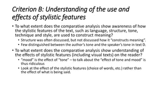 Criterion B: Understanding of the use and
effects of stylistic features
• To what extent does the comparative analysis show awareness of how
the stylistic features of the text, such as language, structure, tone,
technique and style, are used to construct meaning?
• Structure was often discussed, but not discussed how it “constructs meaning”.
• Few distinguished between the author’s tone and the speaker’s tone in text D.
• To what extent does the comparative analysis show understanding of
the effects of stylistic features (including visual texts) on the reader?
• “mood” is the effect of “tone” – to talk about the “effect of tone and mood” is
thus ridiculous
• Look at the effect of the stylistic features (choice of words, etc.) rather than
the effect of what is being said.
 