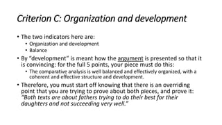 Criterion C: Organization and development
• The two indicators here are:
• Organization and development
• Balance
• By “development” is meant how the argument is presented so that it
is convincing: for the full 5 points, your piece must do this:
• The comparative analysis is well balanced and effectively organized, with a
coherent and effective structure and development.
• Therefore, you must start off knowing that there is an overriding
point that you are trying to prove about both pieces, and prove it:
“Both texts are about fathers trying to do their best for their
daughters and not succeeding very well.”
 