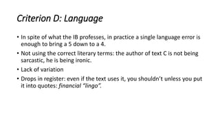Criterion D: Language
• In spite of what the IB professes, in practice a single language error is
enough to bring a 5 down to a 4.
• Not using the correct literary terms: the author of text C is not being
sarcastic, he is being ironic.
• Lack of variation
• Drops in register: even if the text uses it, you shouldn’t unless you put
it into quotes: financial “lingo”.
 