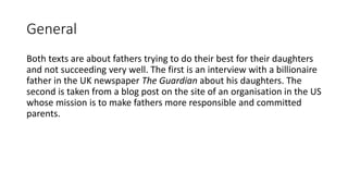 General
Both texts are about fathers trying to do their best for their daughters
and not succeeding very well. The first is an interview with a billionaire
father in the UK newspaper The Guardian about his daughters. The
second is taken from a blog post on the site of an organisation in the US
whose mission is to make fathers more responsible and committed
parents.
 