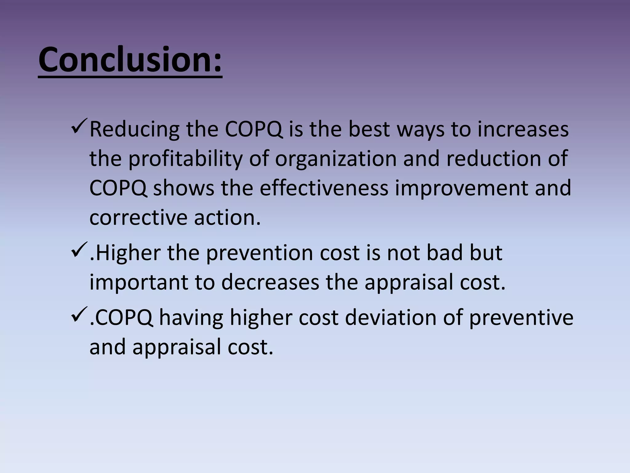 Conclusion:
Reducing the COPQ is the best ways to increases
the profitability of organization and reduction of
COPQ shows the effectiveness improvement and
corrective action.
.Higher the prevention cost is not bad but
important to decreases the appraisal cost.
.COPQ having higher cost deviation of preventive
and appraisal cost.
 