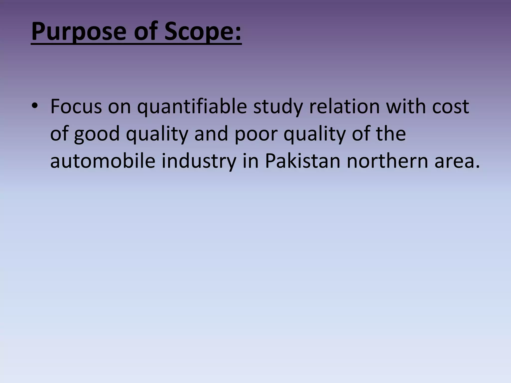Purpose of Scope:
• Focus on quantifiable study relation with cost
of good quality and poor quality of the
automobile industry in Pakistan northern area.
 